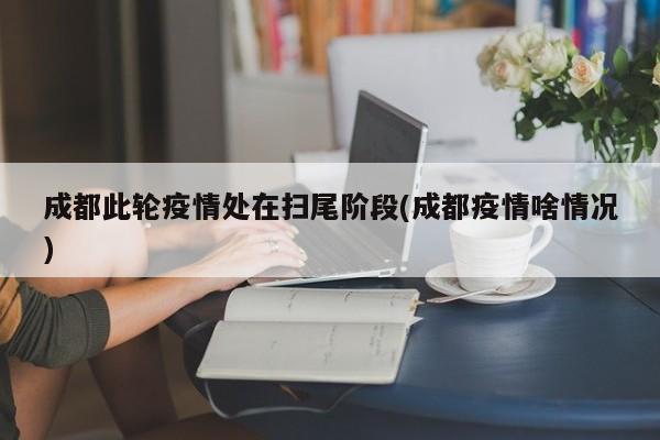 成都此轮疫情处在扫尾阶段(成都疫情啥情况)