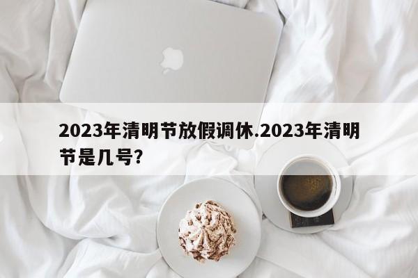 2023年清明节放假调休.2023年清明节是几号?