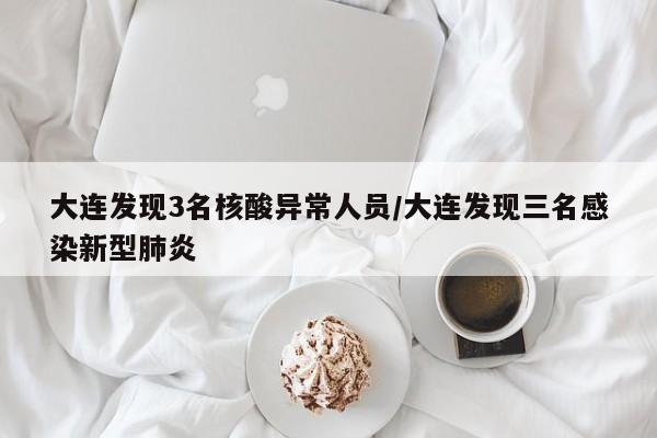 大连发现3名核酸异常人员/大连发现三名感染新型肺炎