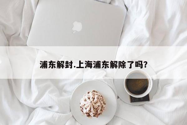 浦东解封.上海浦东解除了吗?