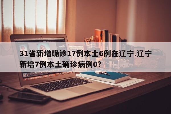 31省新增确诊17例本土6例在辽宁.辽宁新增7例本土确诊病例0?