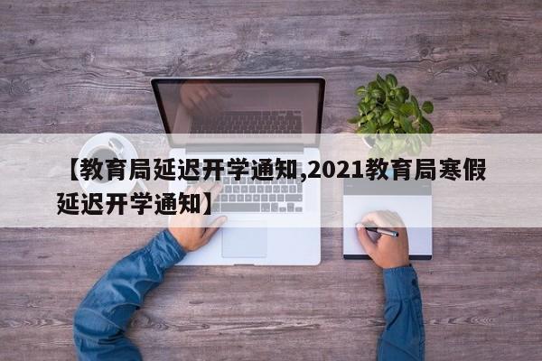 【教育局延迟开学通知,2021教育局寒假延迟开学通知】