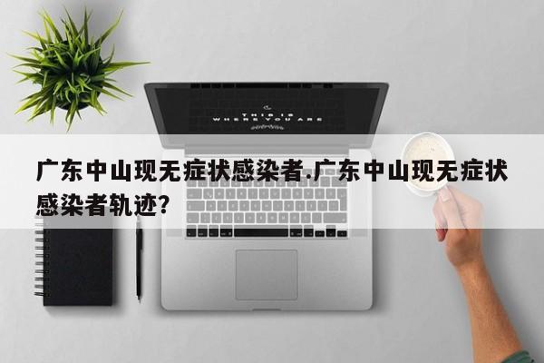 广东中山现无症状感染者.广东中山现无症状感染者轨迹?