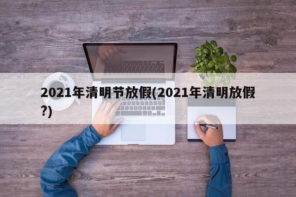 2021年清明节放假(2021年清明放假?)