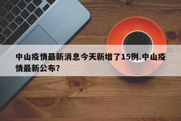 中山疫情最新消息今天新增了15例.中山疫情最新公布?
