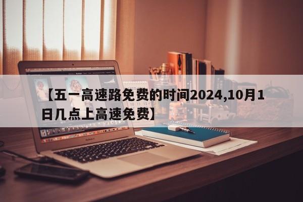 【五一高速路免费的时间2024,10月1日几点上高速免费】