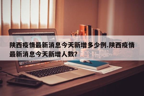 陕西疫情最新消息今天新增多少例.陕西疫情最新消息今天新增人数?
