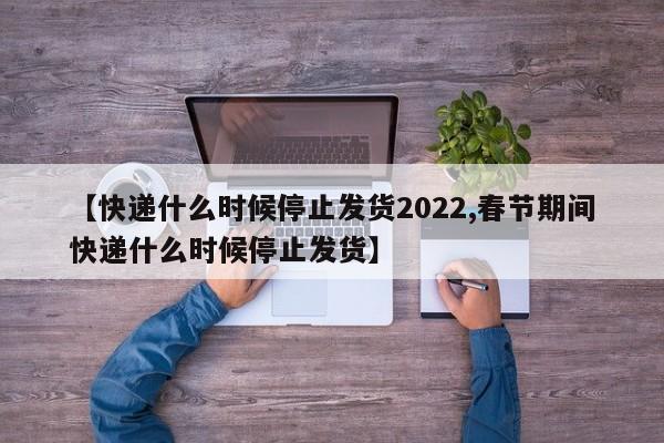 【快递什么时候停止发货2022,春节期间快递什么时候停止发货】
