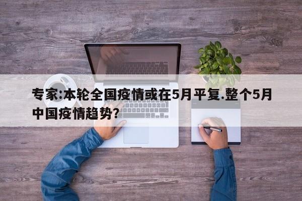 专家:本轮全国疫情或在5月平复.整个5月中国疫情趋势?