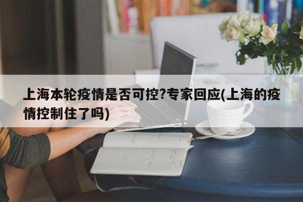 上海本轮疫情是否可控?专家回应(上海的疫情控制住了吗)