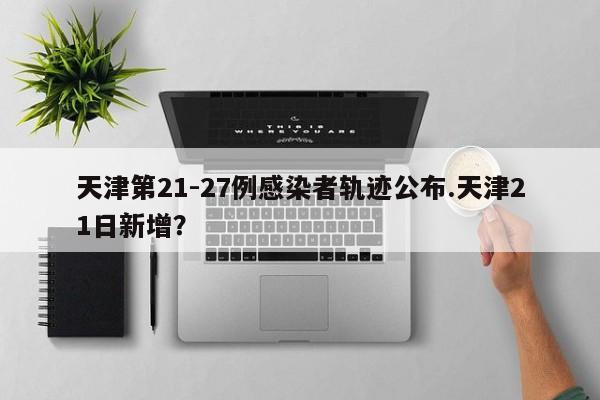 天津第21-27例感染者轨迹公布.天津21日新增?