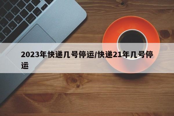 2023年快递几号停运/快递21年几号停运