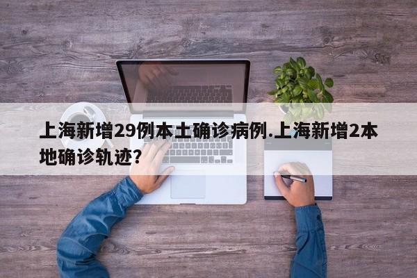 上海新增29例本土确诊病例.上海新增2本地确诊轨迹?