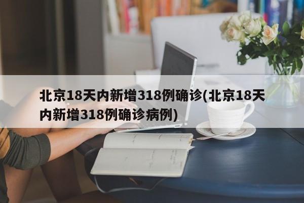 北京18天内新增318例确诊(北京18天内新增318例确诊病例)