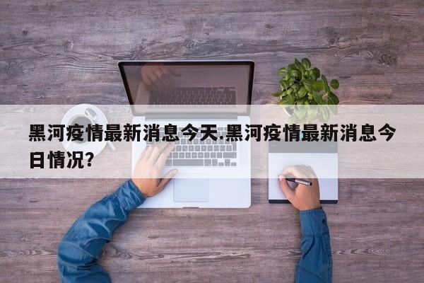 黑河疫情最新消息今天.黑河疫情最新消息今日情况?