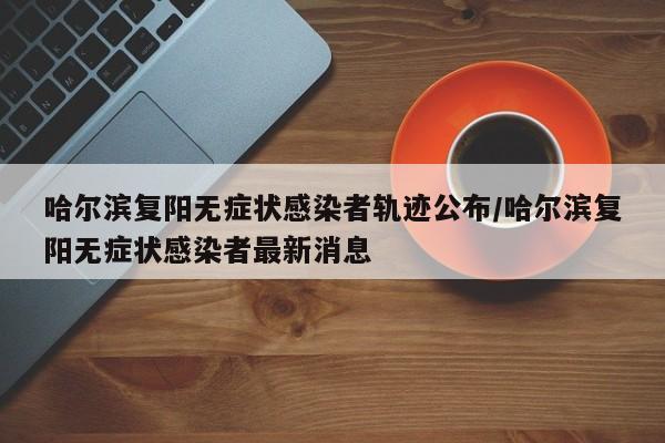 哈尔滨复阳无症状感染者轨迹公布/哈尔滨复阳无症状感染者最新消息