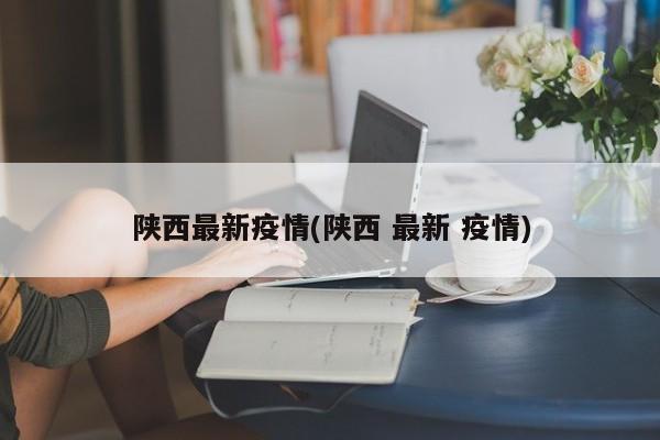 陕西最新疫情(陕西 最新 疫情)