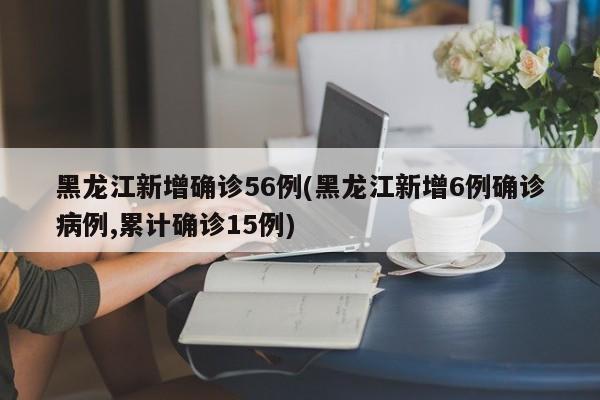 黑龙江新增确诊56例(黑龙江新增6例确诊病例,累计确诊15例)