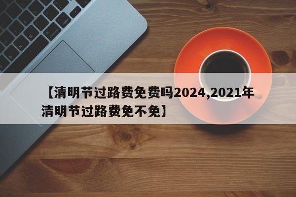 【清明节过路费免费吗2024,2021年清明节过路费免不免】