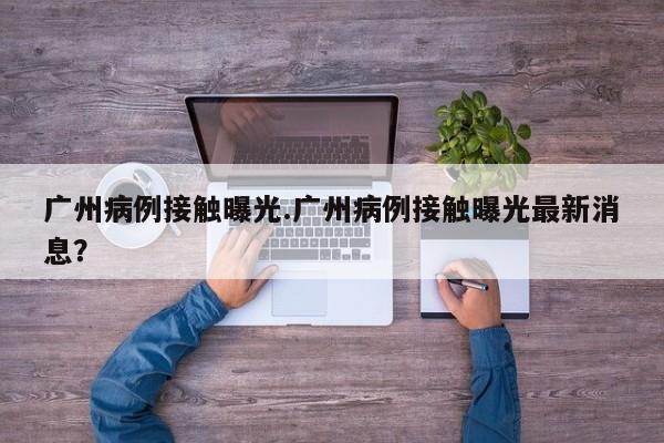 广州病例接触曝光.广州病例接触曝光最新消息?