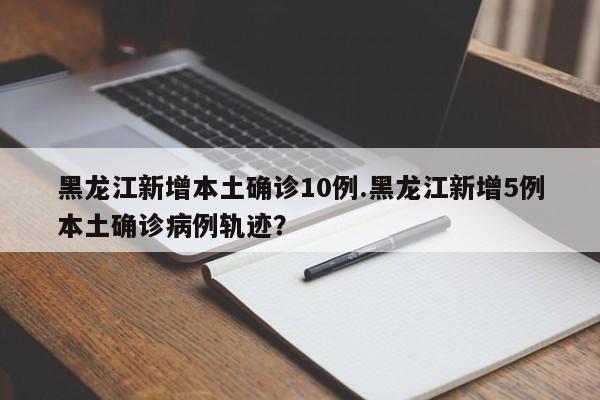 黑龙江新增本土确诊10例.黑龙江新增5例本土确诊病例轨迹?
