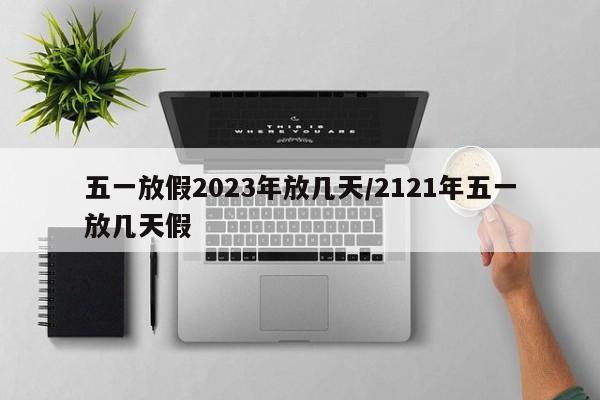 五一放假2023年放几天/2121年五一放几天假
