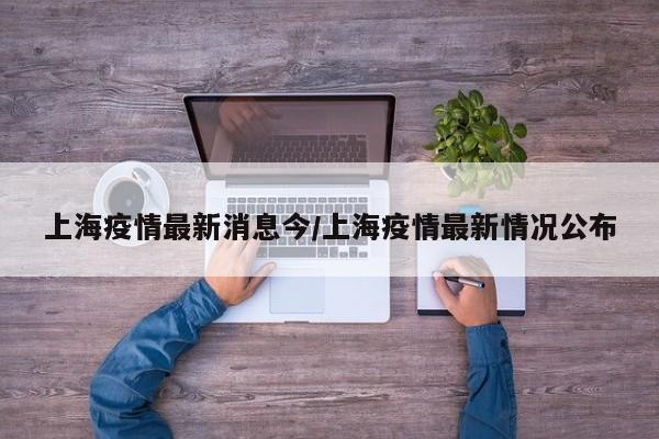 上海疫情最新消息今/上海疫情最新情况公布
