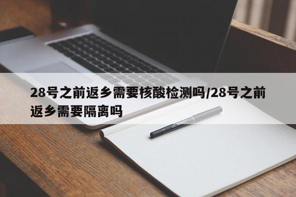 28号之前返乡需要核酸检测吗/28号之前返乡需要隔离吗