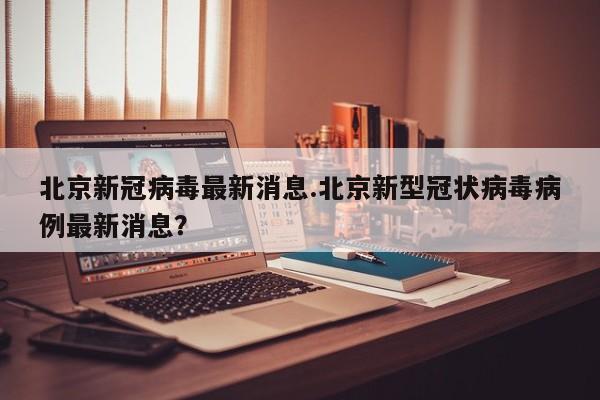 北京新冠病毒最新消息.北京新型冠状病毒病例最新消息?