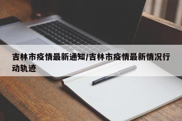 吉林市疫情最新通知/吉林市疫情最新情况行动轨迹