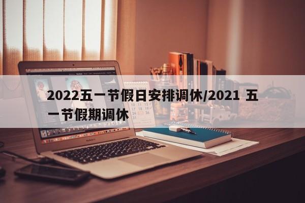 2022五一节假日安排调休/2021 五一节假期调休