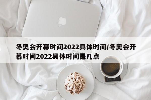 冬奥会开幕时间2022具体时间/冬奥会开幕时间2022具体时间是几点