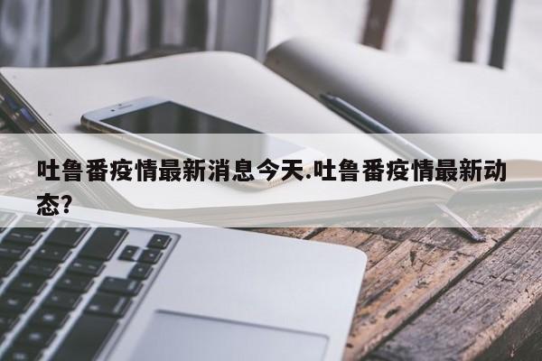 吐鲁番疫情最新消息今天.吐鲁番疫情最新动态?