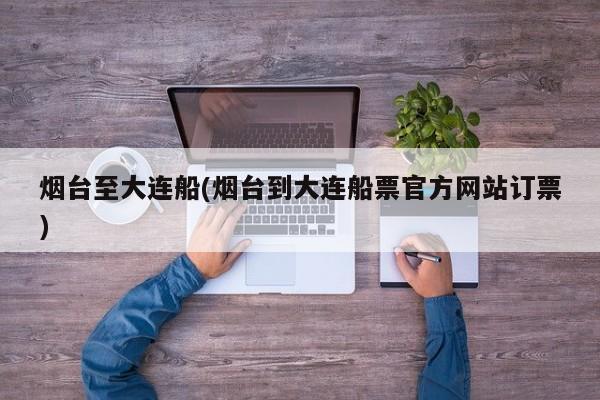 烟台至大连船(烟台到大连船票官方网站订票)