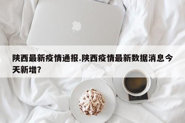 陕西最新疫情通报.陕西疫情最新数据消息今天新增?