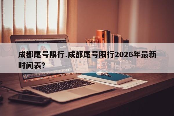 成都尾号限行.成都尾号限行2026年最新时间表?