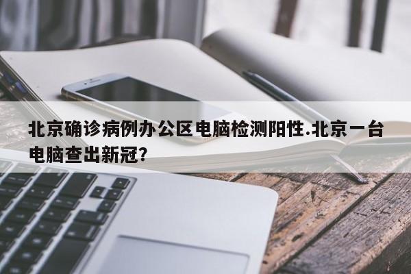 北京确诊病例办公区电脑检测阳性.北京一台电脑查出新冠?