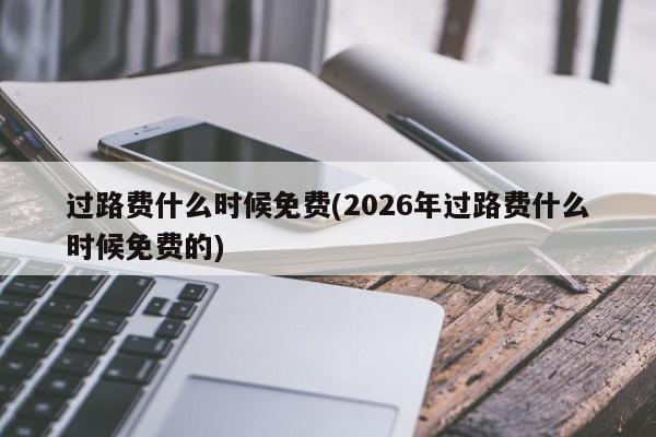 过路费什么时候免费(2026年过路费什么时候免费的)
