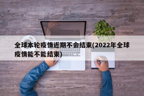 全球本轮疫情近期不会结束(2022年全球疫情能不能结束)